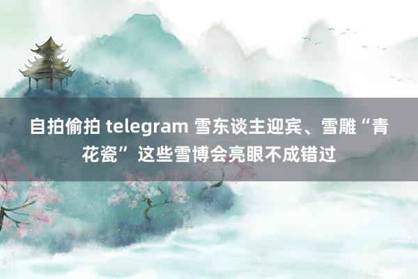 自拍偷拍 telegram 雪东谈主迎宾、雪雕“青花瓷” 这些雪博会亮眼不成错过
