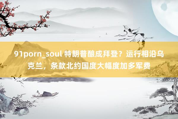 91porn_soul 特朗普酿成拜登?运行相沿乌克兰,条款北约国度大幅度加多军费