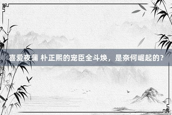 喜爱夜蒲 朴正熙的宠臣全斗焕,是奈何崛起的?