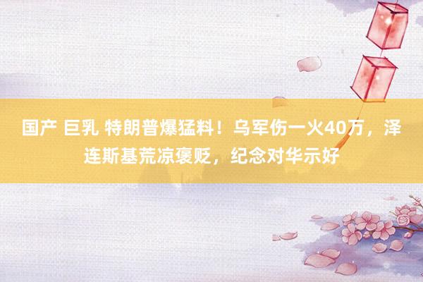 国产 巨乳 特朗普爆猛料!乌军伤一火40万,泽连斯基荒凉褒贬,纪念对华示好