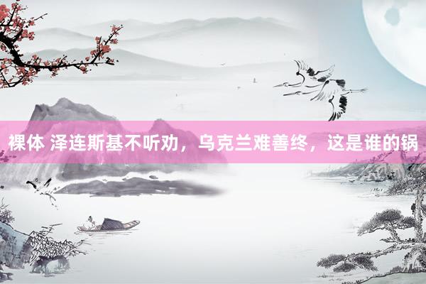 裸体 泽连斯基不听劝，乌克兰难善终，这是谁的锅