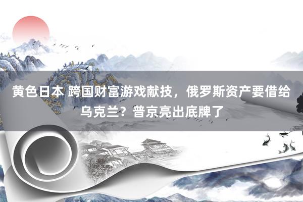 黄色日本 跨国财富游戏献技,俄罗斯资产要借给乌克兰?普京亮出底牌了