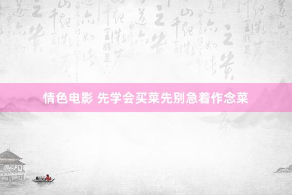 情色电影 先学会买菜先别急着作念菜