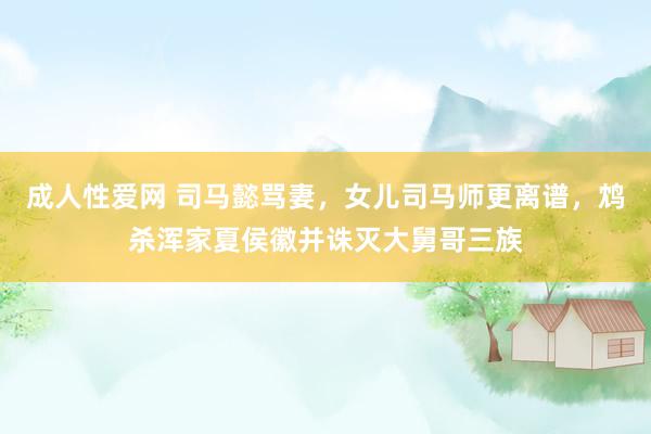 成人性爱网 司马懿骂妻,女儿司马师更离谱,鸩杀浑家夏侯徽并诛灭大舅哥三族