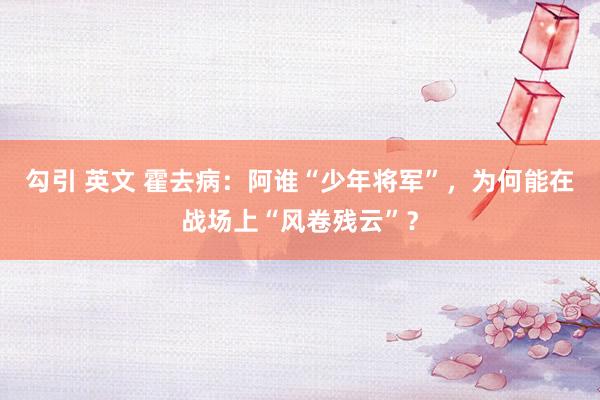 勾引 英文 霍去病:阿谁“少年将军”,为何能在战场上“风卷残云”?