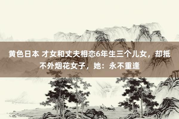 黄色日本 才女和丈夫相恋6年生三个儿女,却抵不外烟花女子,她:永不重逢