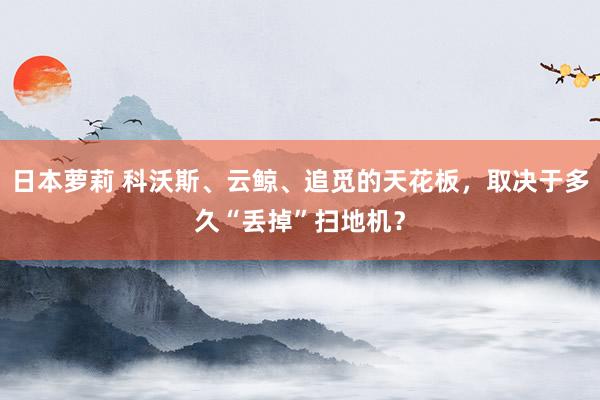 日本萝莉 科沃斯、云鲸、追觅的天花板,取决于多久“丢掉”扫地机?