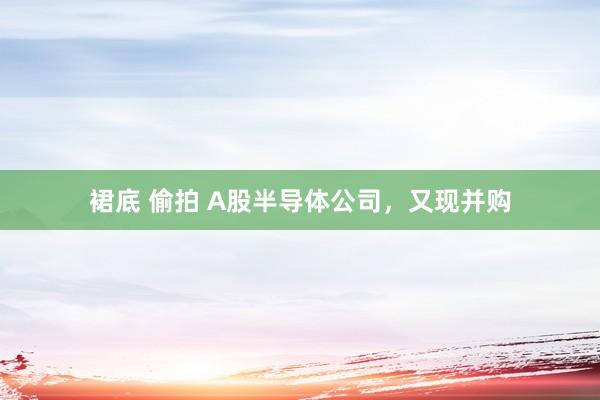 裙底 偷拍 A股半导体公司,又现并购