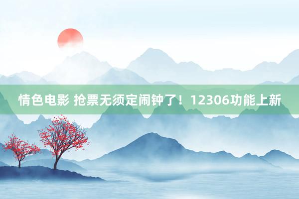 情色电影 抢票无须定闹钟了!12306功能上新