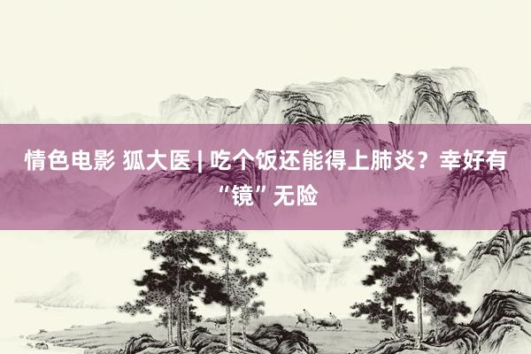 情色电影 狐大医 | 吃个饭还能得上肺炎?幸好有“镜”无险