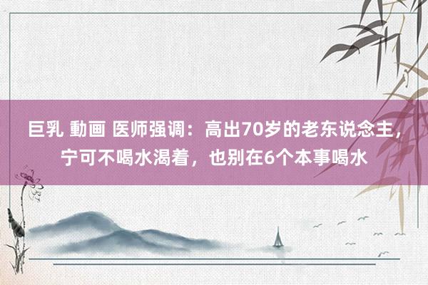 巨乳 動画 医师强调:高出70岁的老东说念主,宁可不喝水渴着,也别在6个本事喝水