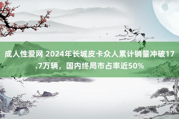 成人性爱网 2024年长城皮卡众人累计销量冲破17.7万辆，国内终局市占率近50%