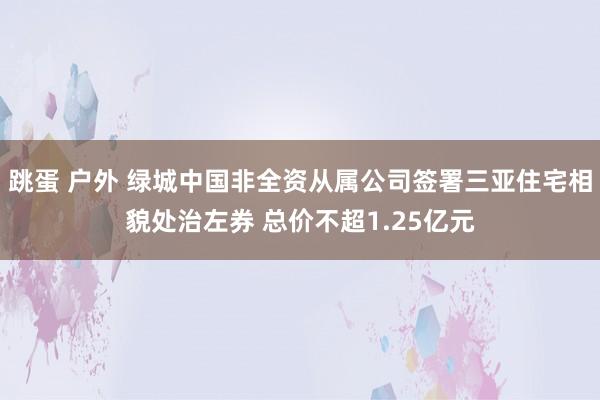 跳蛋 户外 绿城中国非全资从属公司签署三亚住宅相貌处治左券 总价不超1.25亿元