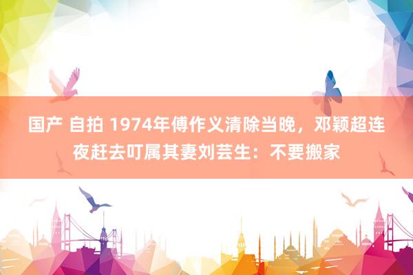 国产 自拍 1974年傅作义清除当晚,邓颖超连夜赶去叮属其妻刘芸生:不要搬家