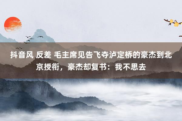 抖音风 反差 毛主席见告飞夺泸定桥的豪杰到北京授衔,豪杰却复书:我不思去