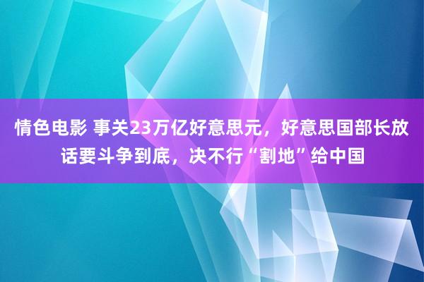 情色电影 事关23万亿好意思元,好意思国部长放话要斗争到底,决不行“割地”给中国