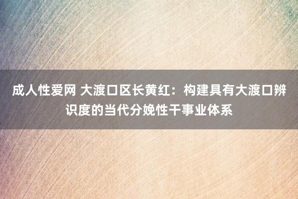 成人性爱网 大渡口区长黄红:构建具有大渡口辨识度的当代分娩性干事业体系