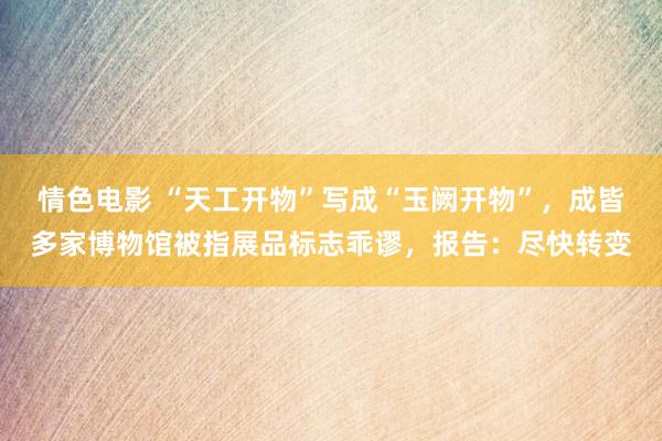 情色电影 “天工开物”写成“玉阙开物”,成皆多家博物馆被指展品标志乖谬,报告:尽快转变