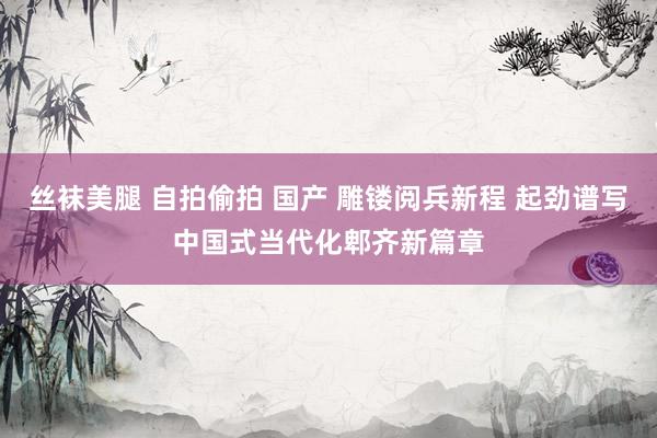 丝袜美腿 自拍偷拍 国产 雕镂阅兵新程 起劲谱写中国式当代化郫齐新篇章