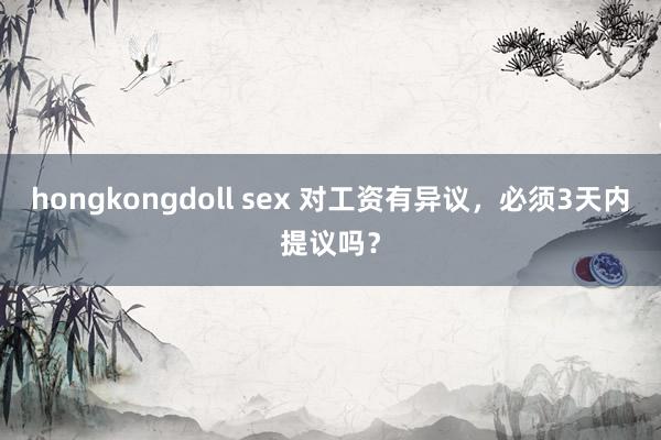 hongkongdoll sex 对工资有异议,必须3天内提议吗?