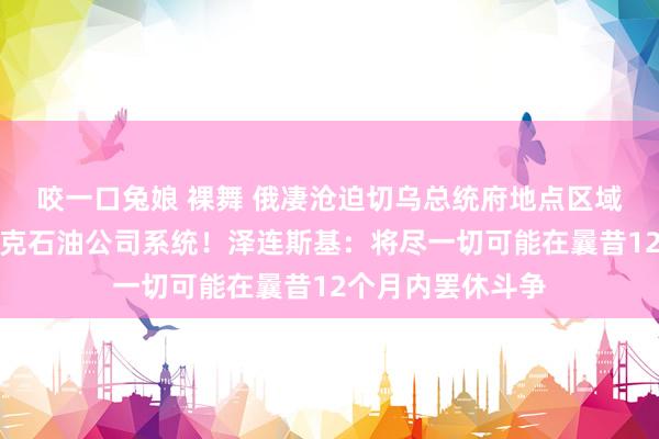 咬一口兔娘 裸舞 俄凄沧迫切乌总统府地点区域,乌称过错俄卢克石油公司系统!泽连斯基:将尽一切可能在曩昔12个月内罢休斗争