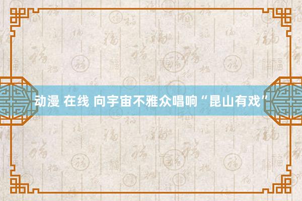 动漫 在线 向宇宙不雅众唱响“昆山有戏”