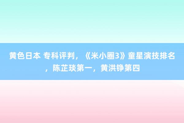 黄色日本 专科评判,《米小圈3》童星演技排名,陈芷琰第一,黄洪铮第四