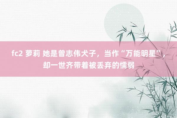 fc2 萝莉 她是曾志伟犬子，当作“万能明星”，却一世齐带着被丢弃的懦弱