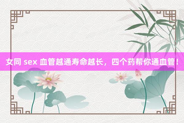女同 sex 血管越通寿命越长,四个药帮你通血管!