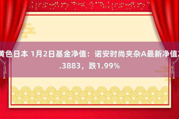 黄色日本 1月2日基金净值:诺安时尚夹杂A最新净值2.3883,跌1.99%