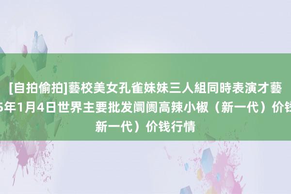 [自拍偷拍]藝校美女孔雀妹妹三人組同時表演才藝 2025年1月4日世界主要批发阛阓高辣小椒（新一代）价钱行情