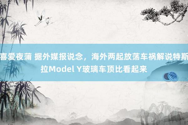 喜爱夜蒲 据外媒报说念，海外两起放荡车祸解说特斯拉Model Y玻璃车顶比看起来