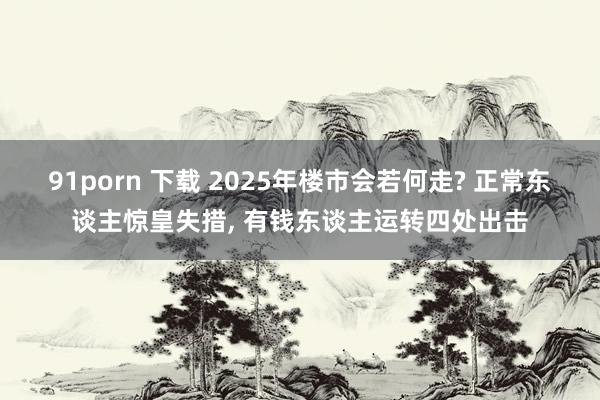91porn 下载 2025年楼市会若何走? 正常东谈主惊皇失措, 有钱东谈主运转四处出击