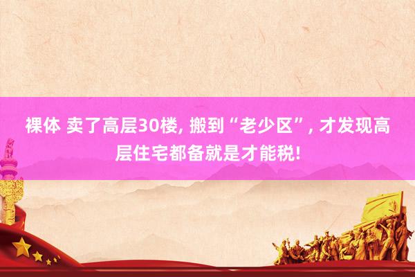 裸体 卖了高层30楼, 搬到“老少区”, 才发现高层住宅都备就是才能税!