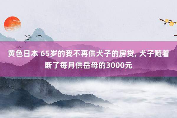 黄色日本 65岁的我不再供犬子的房贷, 犬子随着断了每月供岳母的3000元