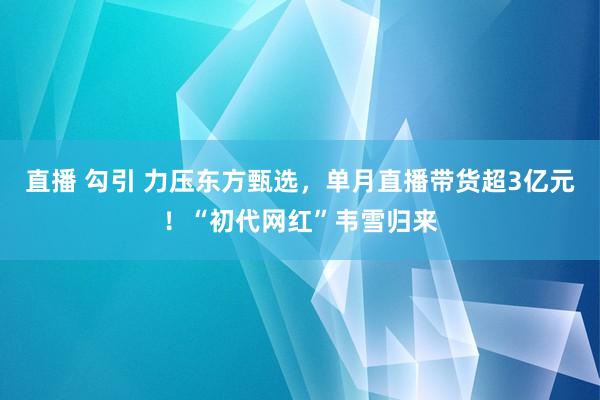 直播 勾引 力压东方甄选,单月直播带货超3亿元!“初代网红”韦雪归来
