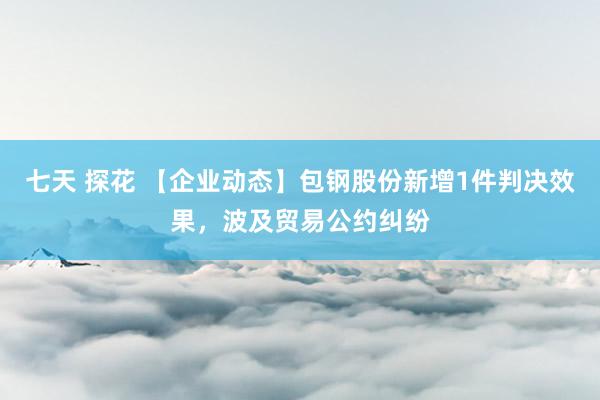 七天 探花 【企业动态】包钢股份新增1件判决效果,波及贸易公约纠纷