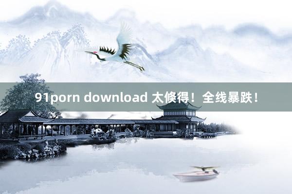 91porn download 太倏得!全线暴跌!