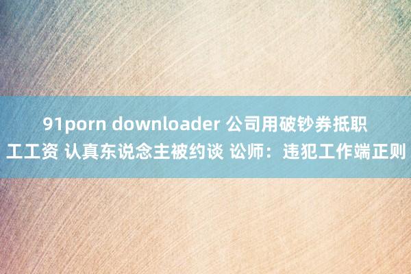 91porn downloader 公司用破钞券抵职工工资 认真东说念主被约谈 讼师:违犯工作端正则