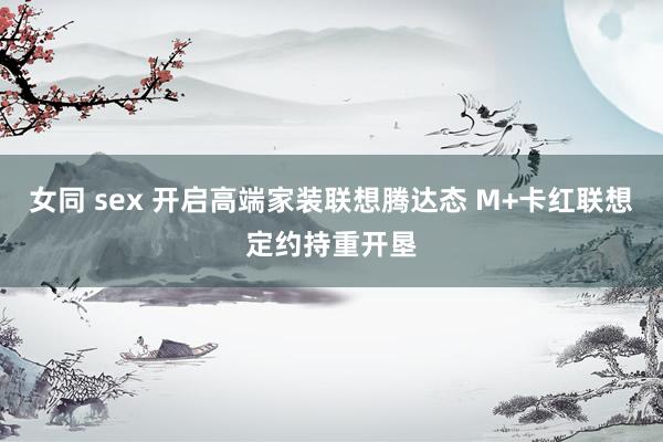 女同 sex 开启高端家装联想腾达态 M+卡红联想定约持重开垦