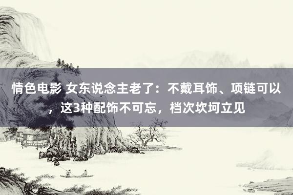 情色电影 女东说念主老了：不戴耳饰、项链可以，这3种配饰不可忘，档次坎坷立见