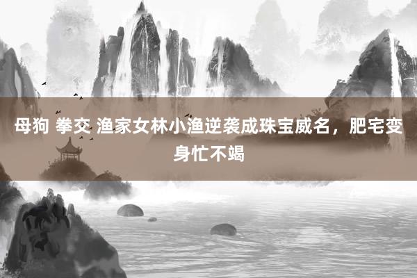 母狗 拳交 渔家女林小渔逆袭成珠宝威名，肥宅变身忙不竭