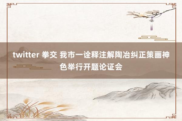 twitter 拳交 我市一诠释注解陶冶纠正策画神色举行开题论证会