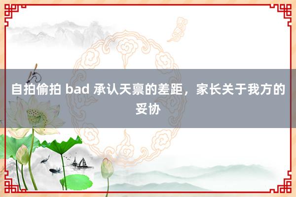 自拍偷拍 bad 承认天禀的差距,家长关于我方的妥协