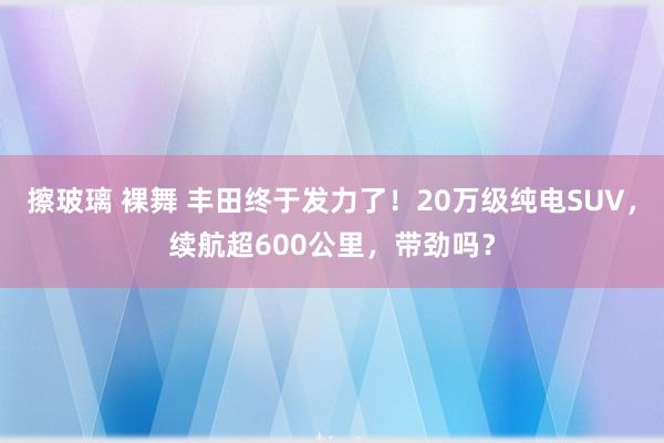 擦玻璃 裸舞 丰田终于发力了!20万级纯电SUV,续航超600公里,带劲吗?