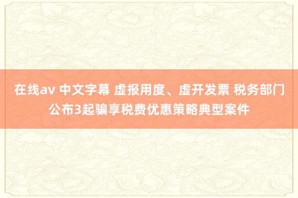 在线av 中文字幕 虚报用度、虚开发票 税务部门公布3起骗享税费优惠策略典型案件