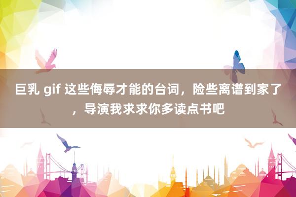 巨乳 gif 这些侮辱才能的台词,险些离谱到家了,导演我求求你多读点书吧