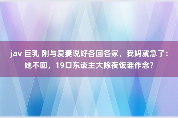 jav 巨乳 刚与爱妻说好各回各家,我妈就急了:她不回,19口东谈主大除夜饭谁作念?