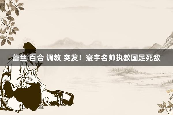 蕾丝 百合 调教 突发!寰宇名帅执教国足死敌