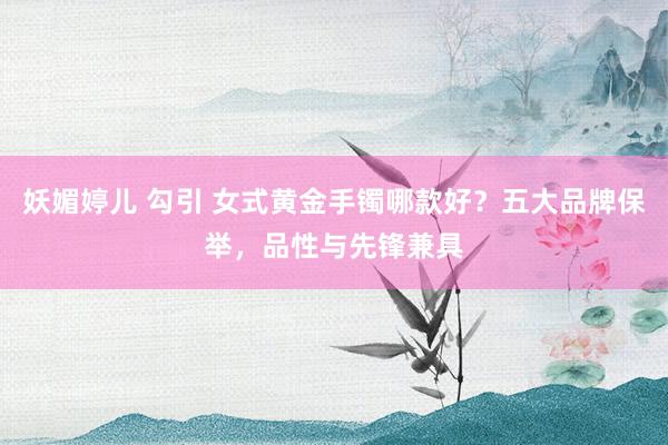 妖媚婷儿 勾引 女式黄金手镯哪款好？五大品牌保举，品性与先锋兼具